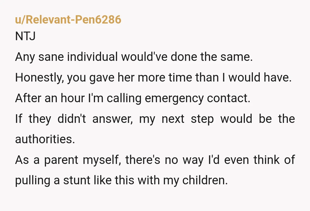 u/Relevant-Pen6286 NTJ Any sane individual would've done the same. Honestly, you gave her more time than I would have. After an hour I'm calling emergency contact. If they didn't answer,...