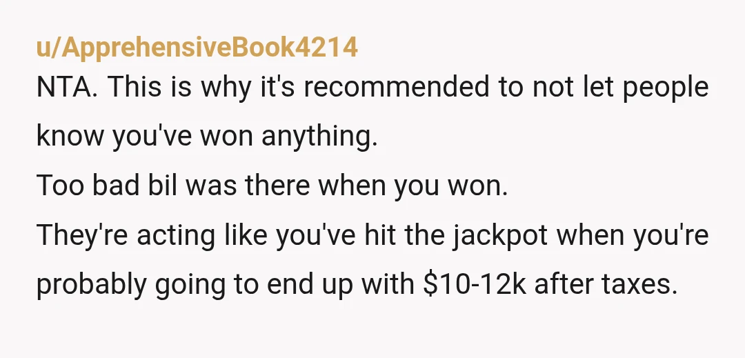 u/ApprehensiveBook4214 NTA.  This is why it's recommended to not let people know you've won anything. Too bad bil was there when you won.  They're acting like you've hit the jackpot...