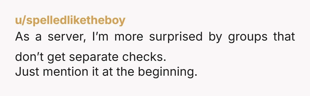 u/spelledliketheboy As a server, I’m more surprised by groups that don’t get separate checks. Just mention it at the beginning.