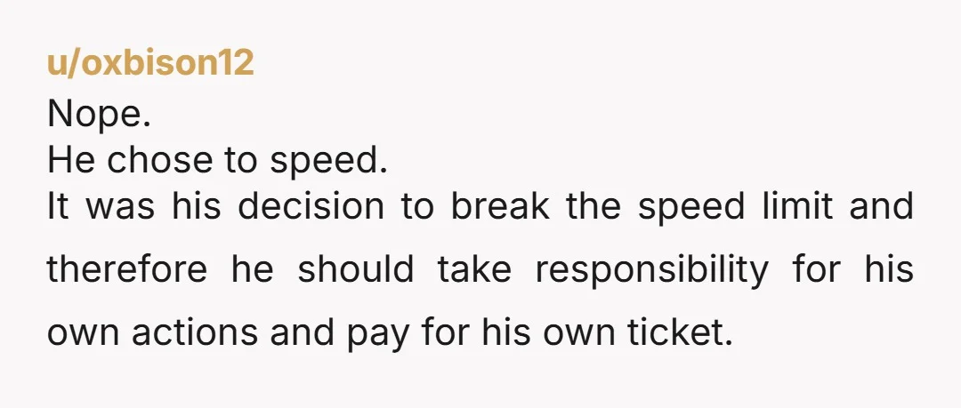 u/GiveMeYourLEG69420 NTA, that driver shouldn't have sped. The fact you guys didn't make him pay for gas is the right move, but he can pay for the ticket since he...