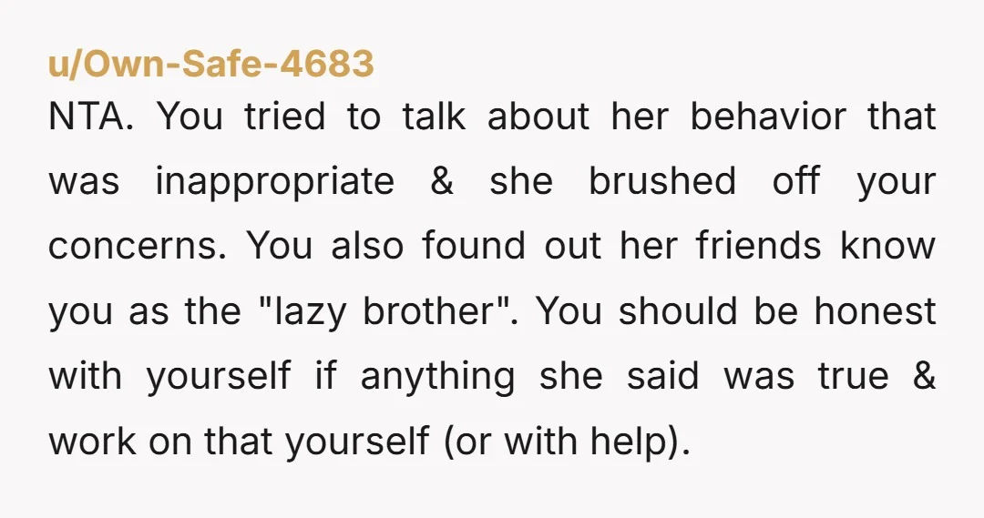 u/Own-Safe-4683 NTA. You tried to talk about her behavior that was inappropriate & she brushed off your concerns. You also found out her friends know you as the "lazy brother"....