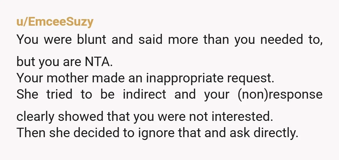 u/EmceeSuzy You were blunt and said more than you needed to, but you are NTA. Your mother made an inappropriate request. She tried to be indirect and your (non)response clearly...