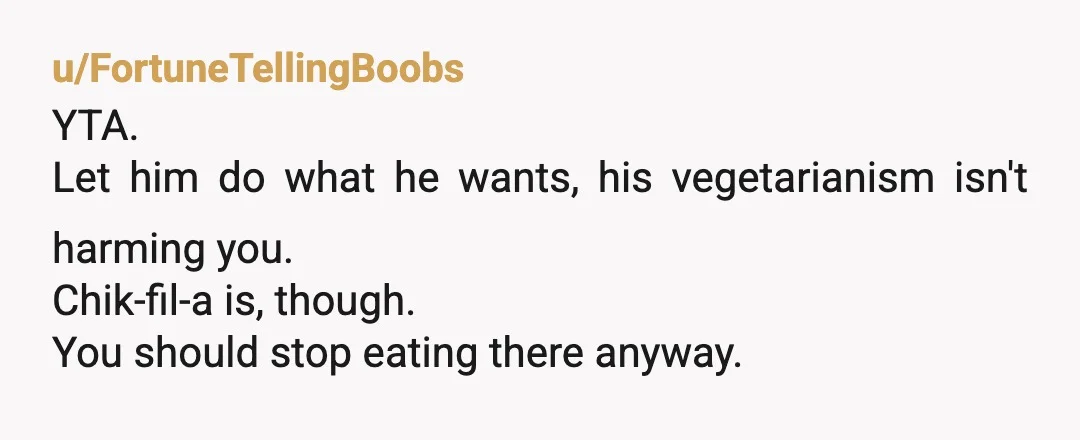 u/FortuneTellingBoobs
YTA.
Let him do what he wants, his vegetarianism isn't harming you.
Chik-fil-a is, though.
You should stop eating there anyway.