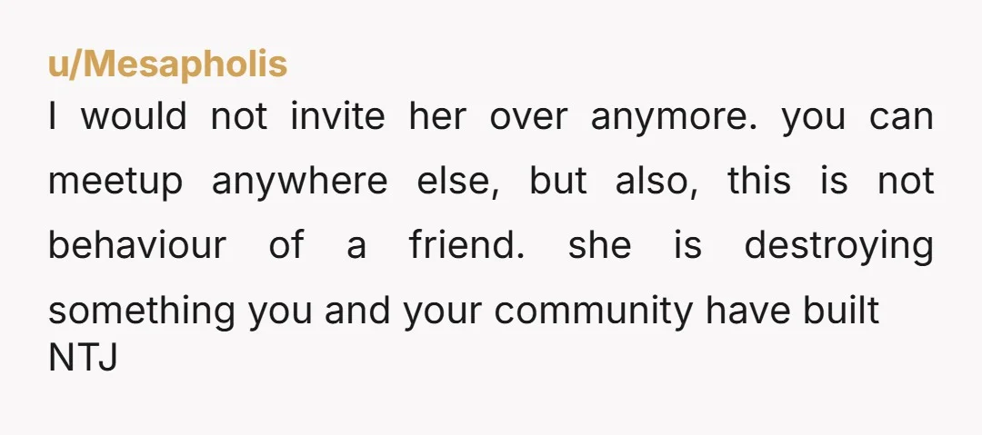 u/Mesapholis I would not invite her over anymore. you can meetup anywhere else, but also, this is not behaviour of a friend. she is destroying something you and your community...