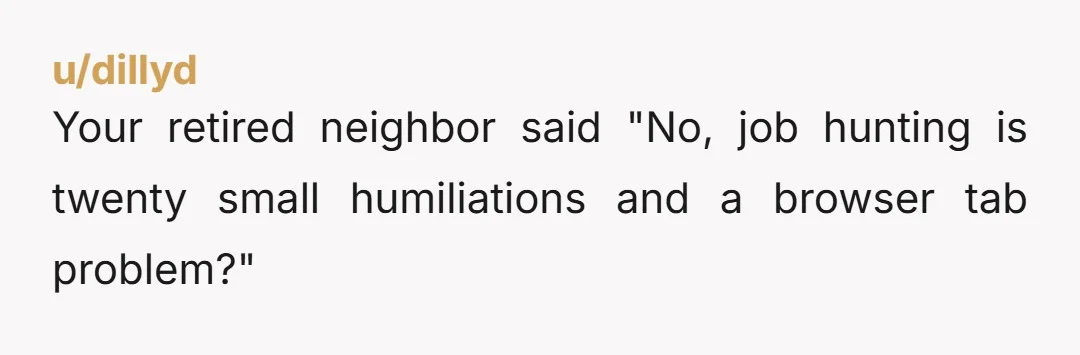 u/dillyd Your retired neighbor said "No, job hunting is twenty small humiliations and a browser tab problem?"