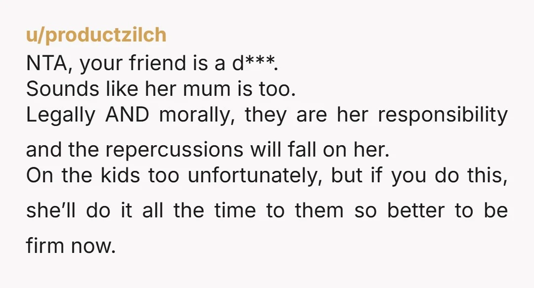 u/productzilch NTA, your friend is a d***. Sounds like her mum is too. Legally AND morally, they are her responsibility and the repercussions will fall on her. On the kids...
