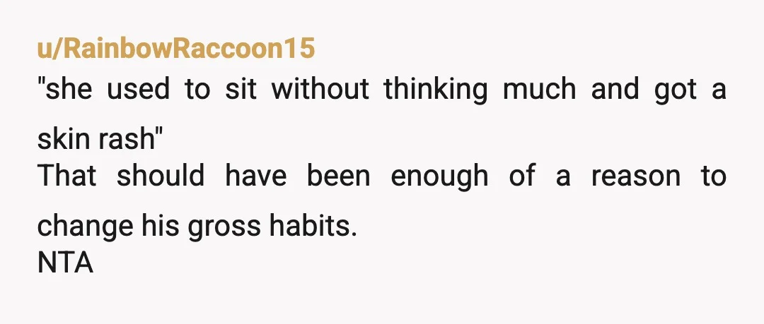 u/RainbowRaccoon15
"she used to sit without thinking much and got a skin rash"
That should have been enough of a reason to change his gross habits.
NTA