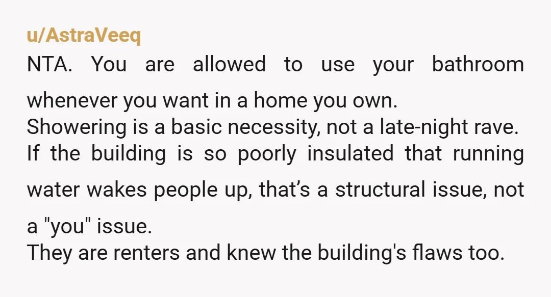 u/beththereader NTA. It's a shower. You are already going above and beyond to try not to disturb them, but asking you not to use the basic amenities in your own...