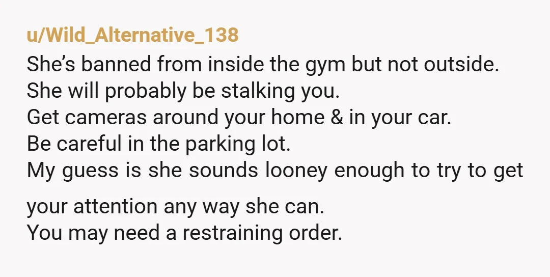 u/Wild_Alternative_138 She’s banned from inside the gym but not outside. She will probably be stalking you. Get cameras around your home & in your car. Be careful in the parking...