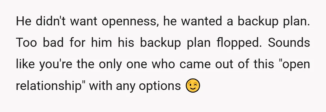 He didn't want openness, he wanted a backup plan. Too bad for him his backup plan flopped. Sounds like you're the only one who came out of this "open relationship"...