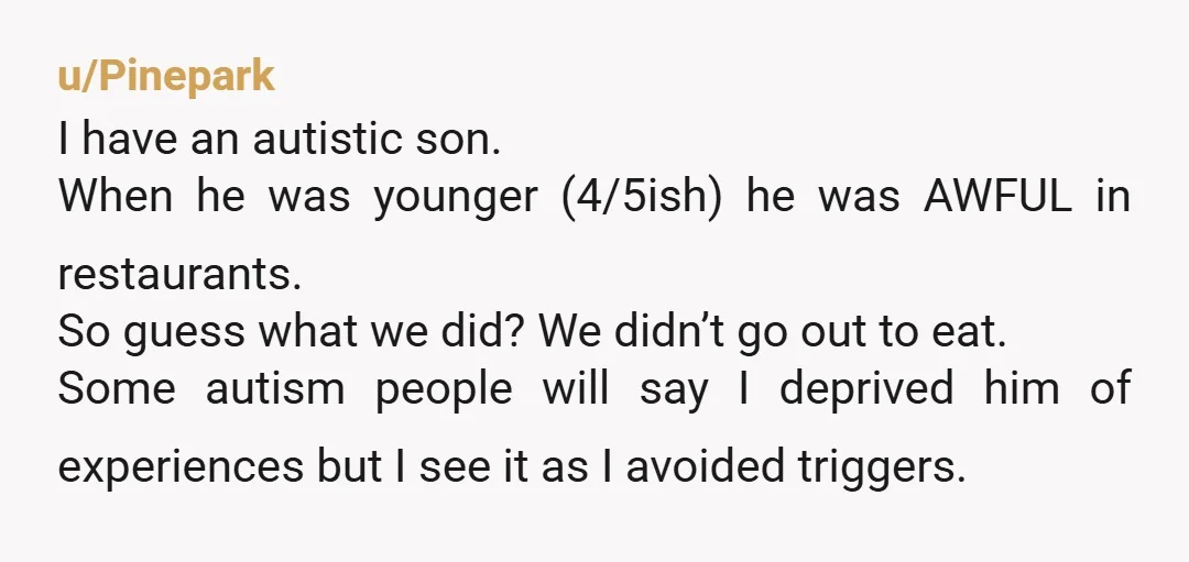 u/Pinepark I have an autistic son. When he was younger (4/5ish) he was AWFUL in restaurants. So guess what we did? We didn’t go out to eat. Some autism people...