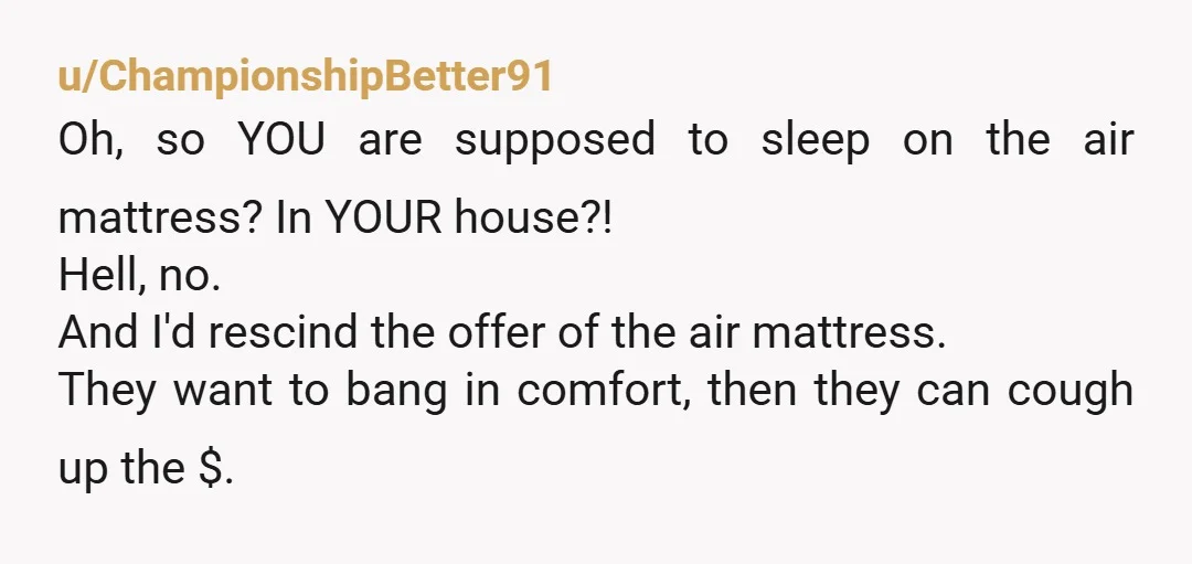 u/toriori12
They’re tacky for even asking.
They should go somewhere they can afford a good bed if that’s their attitude.
I’d rescind the offer.
NTA.
