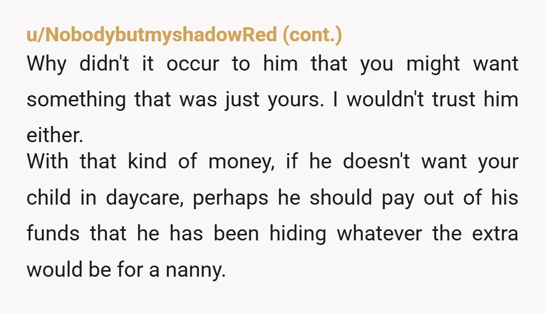 u/TheRoadkillRapunzel NTA. He doesn’t get to have secret financial security set up in case you split up while preventing you from doing the same. He can either dump that 45K...