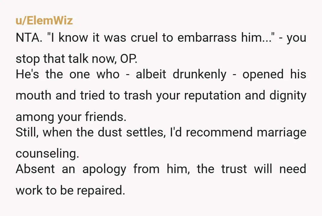 u/ElemWiz NTA. "I know it was cruel to embarrass him..." - you stop that talk now, OP. He's the one who - albeit drunkenly - opened his mouth and tried...