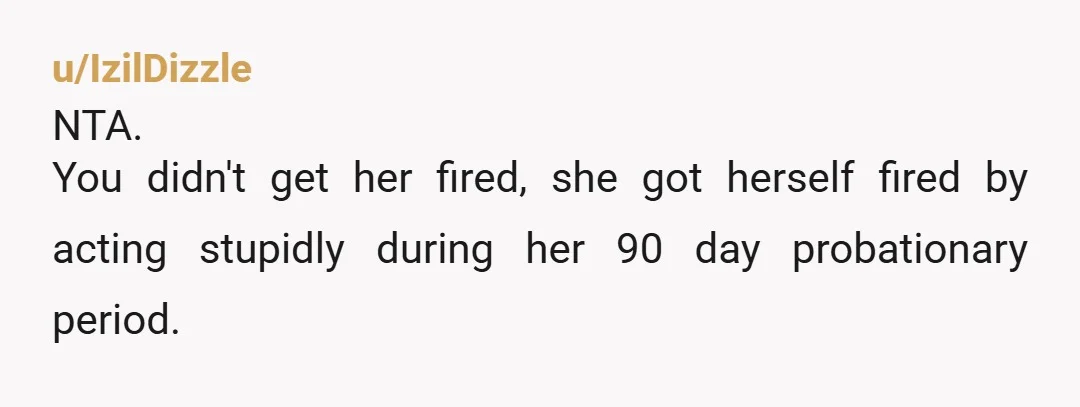 u/IzilDizzle
NTA.
You didn't get her fired, she got herself fired by acting stupidly during her 90 day probationary period.
