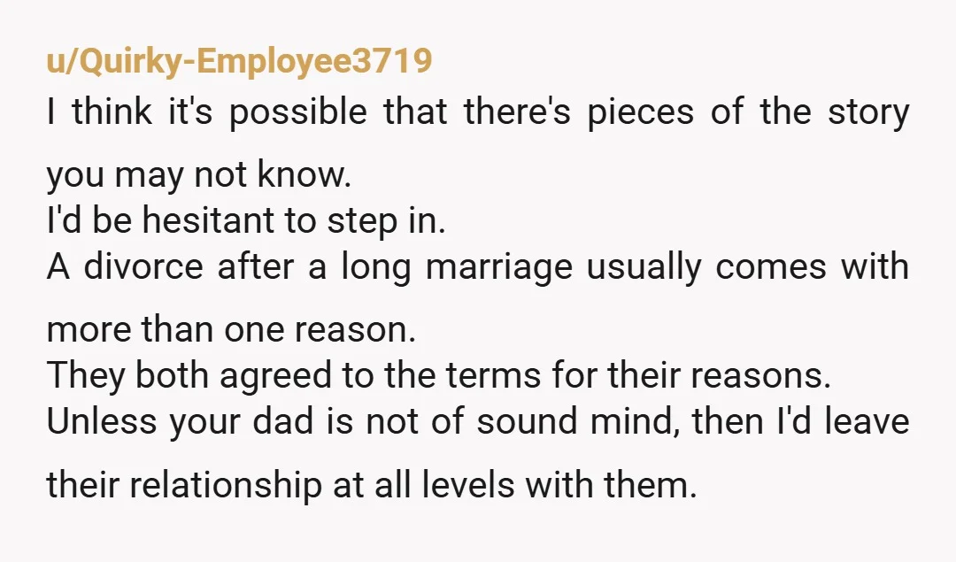 u/Quirky-Employee3719 I think it's possible that there's pieces of the story you may not know. I'd be hesitant to step in. A divorce after a long marriage usually comes with...