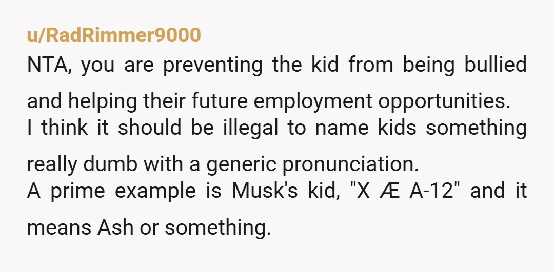 u/RadRimmer9000 NTA, you are preventing the kid from being bullied and helping their future employment opportunities. I think it should be illegal to name kids something really dumb with a...