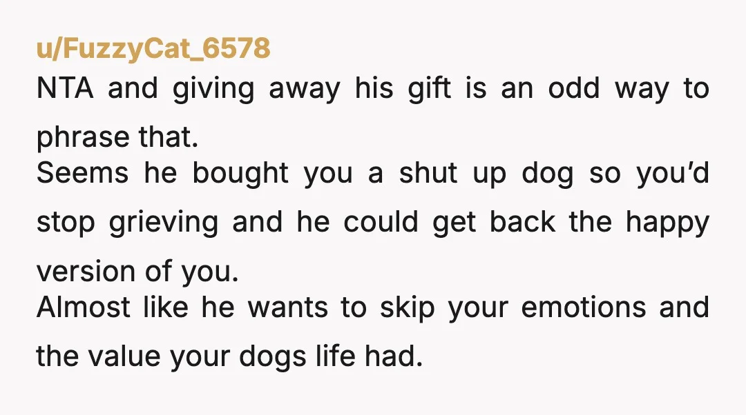 u/hedgehog-vs-chilidog NTA Fyi, I'm a guy, if that matters. I had a dog (Pumpkin) that passed away a couple years that meant so much to me and my mother. I...