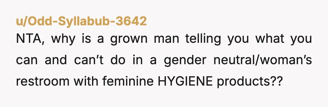 u/Odd-Syllabub-3642
NTA, why is a grown man telling you what you can and can’t do in a gender neutral/woman’s restroom with feminine HYGIENE products??