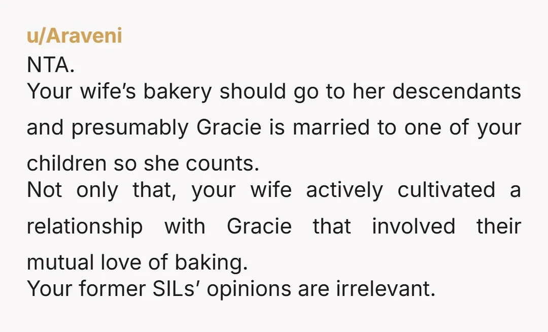 u/Araveni NTA. Your wife’s bakery should go to her descendants and presumably Gracie is married to one of your children so she counts. Not only that, your wife actively cultivated...