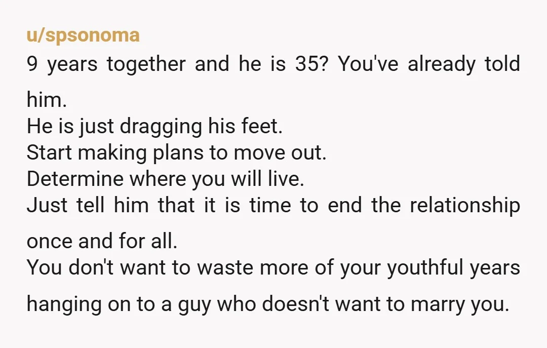 u/spsonoma 9 years together and he is 35? You've already told him. He is just dragging his feet. Start making plans to move out. Determine where you will live. Just...