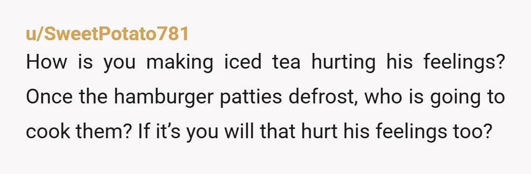 u/trishsf
Is this real? You making the iced tea you want would somehow diminish him? Definitely crazy town.
RUN.