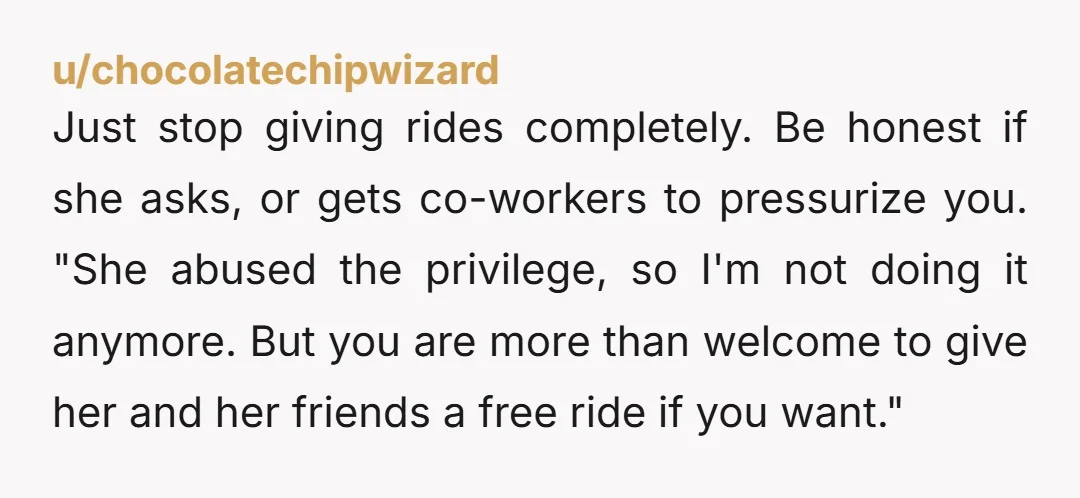 u/chocolatechipwizard Just stop giving rides completely. Be honest if she asks, or gets co-workers to pressurize you. "She abused the privilege, so I'm not doing it anymore. But you are...