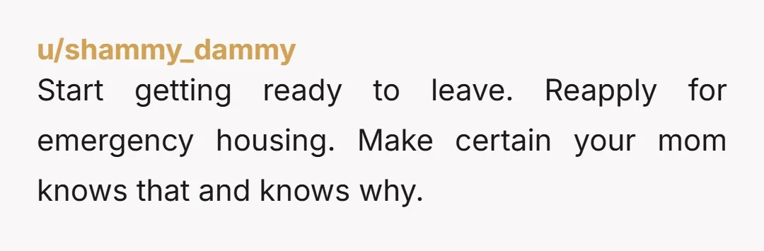 u/shammy_dammy
Start getting ready to leave. Reapply for emergency housing. Make certain your mom knows that and knows why.