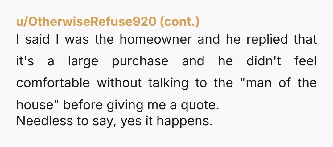 u/NoSample4259 Went to a store to look at flooring. The salesman said: so, your husband has allowed you to choose new floors for the living room? My reply, no I’m...