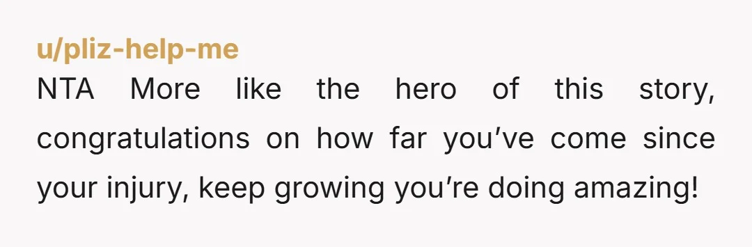 u/pliz-help-me NTA More like the hero of this story, congratulations on how far you’ve come since your injury, keep growing you’re doing amazing!