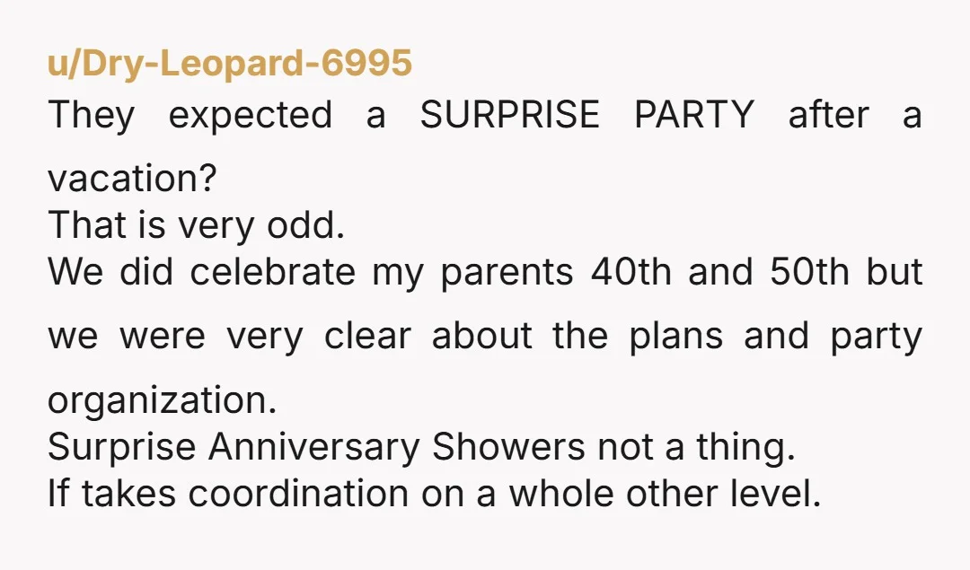 u/Dry-Leopard-6995 They expected a SURPRISE PARTY after a vacation? That is very odd. We did celebrate my parents 40th and 50th but we were very clear about the plans and...