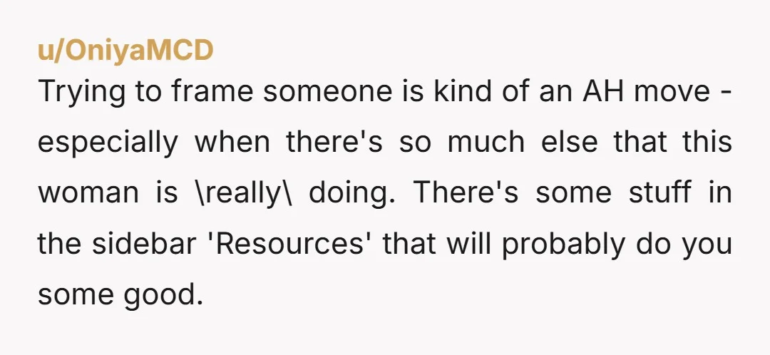 u/OniyaMCD Trying to frame someone is kind of an AH move - especially when there's so much else that this woman is \really\ doing. There's some stuff in the sidebar...