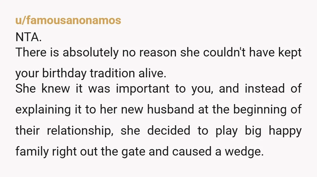 u/famousanonamos NTA. There is absolutely no reason she couldn't have kept your birthday tradition alive. She knew it was important to you, and instead of explaining it to her new...