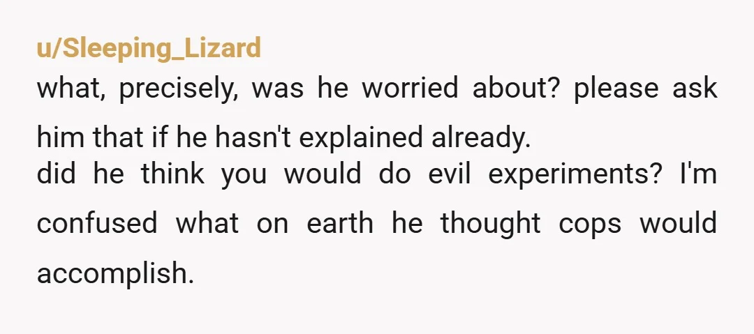 u/Sleeping_Lizard what, precisely, was he worried about? please ask him that if he hasn't explained already. did he think you would do evil experiments? I'm confused what on earth he...