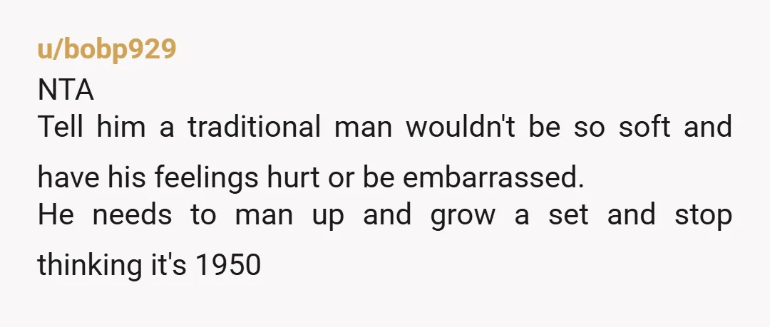 u/bobp929 NTA Tell him a traditional man wouldn't be so soft and have his feelings hurt or be embarrassed. He needs to man up and grow a set and stop...