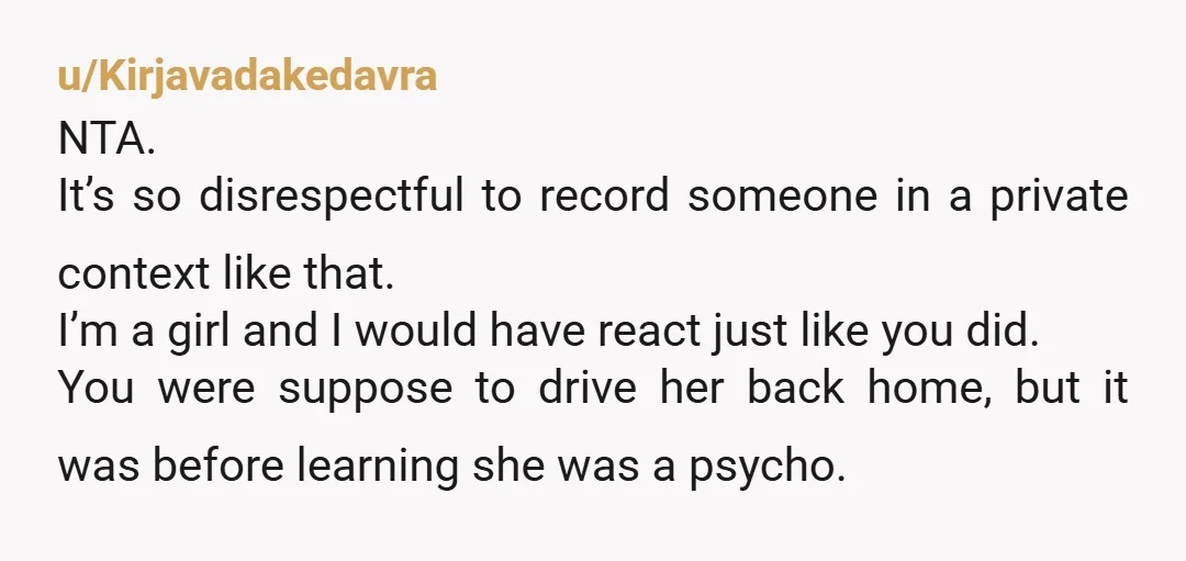u/Kirjavadakedavra NTA. It’s so disrespectful to record someone in a private context like that. I’m a girl and I would have react just like you did. You were suppose to...
