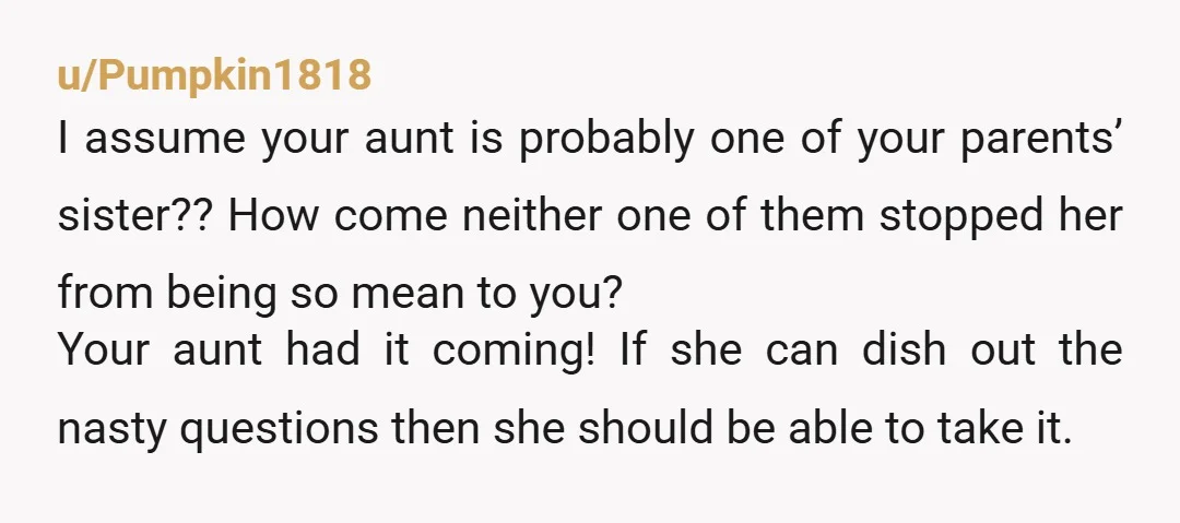 u/Pumpkin1818 I assume your aunt is probably one of your parents’ sister?? How come neither one of them stopped her from being so mean to you? Your aunt had it...