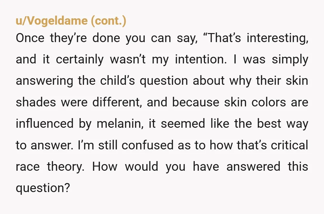 u/justStripperThings NTA. You explained it so well! It's not even close to CRT... these parents probably think just acknowledging race is INAPPROPRIATE. It's basically how my bff explained it to...