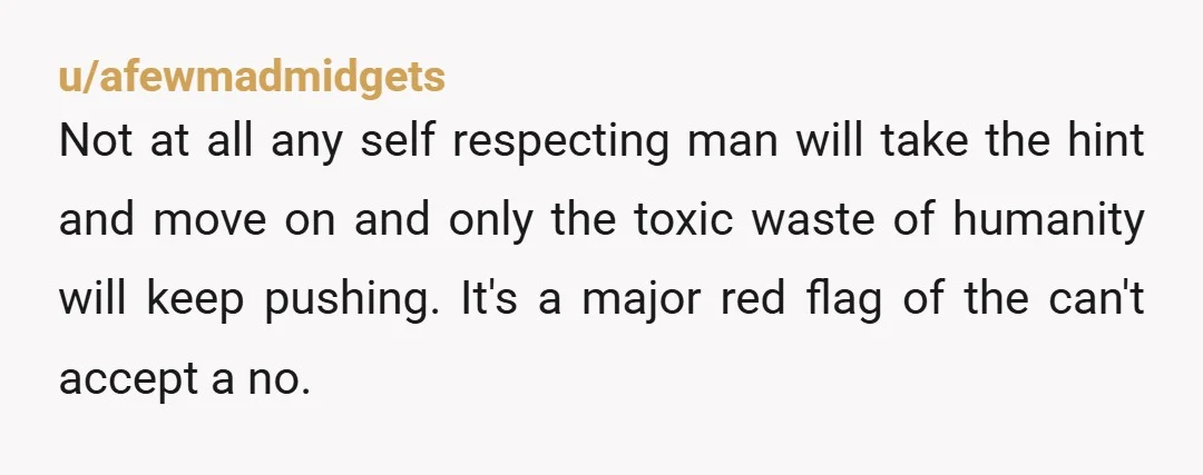 u/afewmadmidgets Not at all any self respecting man will take the hint and move on and only the toxic waste of humanity will keep pushing. It's a major red flag...