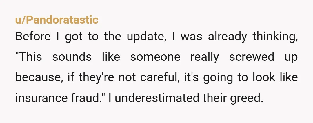u/Pandoratastic Before I got to the update, I was already thinking, "This sounds like someone really screwed up because, if they're not careful, it's going to look like insurance fraud."...