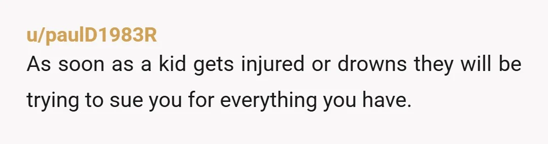 u/paulD1983R
As soon as a kid gets injured or drowns they will be trying to sue you for everything you have.