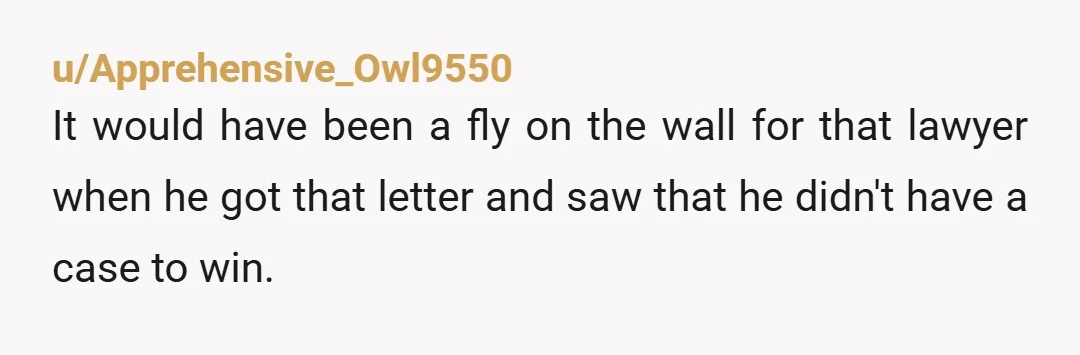 u/Apprehensive_Owl9550
It would have been a fly on the wall for that lawyer when he got that letter and saw that he didn't have a case to win.