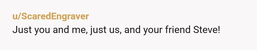 u/ScaredEngraver
Just you and me, just us, and your friend Steve!