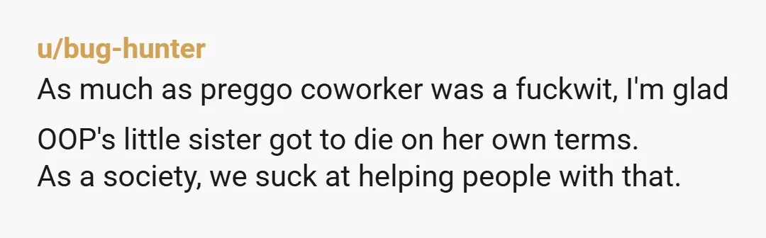 u/bug-hunter As much as preggo coworker was a fuckwit, I'm glad OOP's little sister got to die on her own terms. As a society, we suck at helping people with...