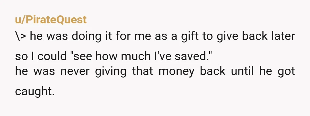 u/PirateQuest \> he was doing it for me as a gift to give back later so I could "see how much I've saved." he was never giving that money back...
