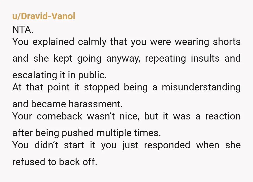u/Dravid-Vanol NTA. You explained calmly that you were wearing shorts and she kept going anyway, repeating insults and escalating it in public. At that point it stopped being a misunderstanding...
