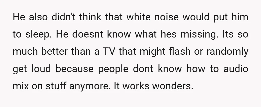 He also didn't think that white noise would put him to sleep. He doesnt know what hes missing. Its so much better than a TV that might flash or randomly...