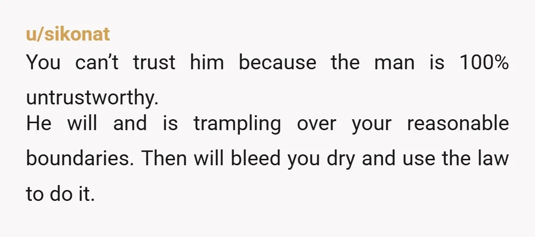 u/sikonat You can’t trust him because the man is 100% untrustworthy. He will and is trampling over your reasonable boundaries. Then will bleed you dry and use the law to...
