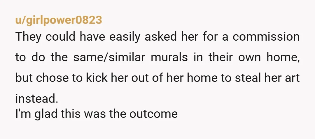 u/girlpower0823 They could have easily asked her for a commission to do the same/similar murals in their own home, but chose to kick her out of her home to steal...