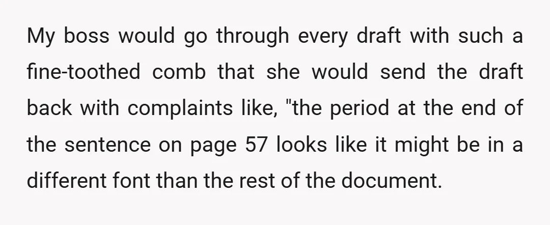 My boss would go through every draft with such a fine-toothed comb that she would send the draft back with complaints like, "the period at the end of the sentence...